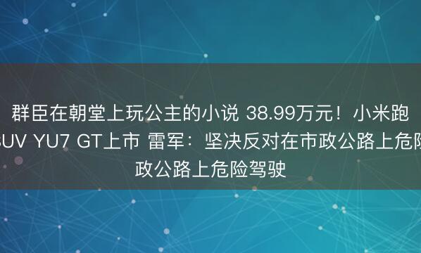 群臣在朝堂上玩公主的小说 38.99万元！小米跑车级SUV YU7 GT上市 雷军：坚决反对在市政公路上危险驾驶