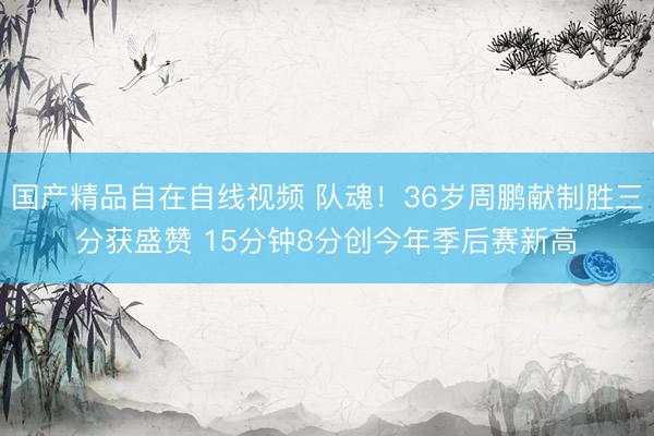 国产精品自在自线视频 队魂！36岁周鹏献制胜三分获盛赞 15分钟8分创今年季后赛新高