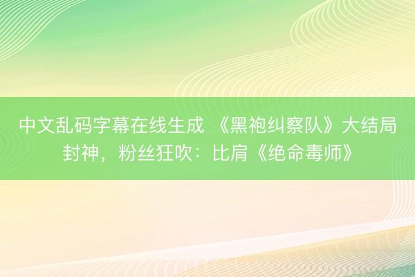 中文乱码字幕在线生成 《黑袍纠察队》大结局封神，粉丝狂吹：比肩《绝命毒师》