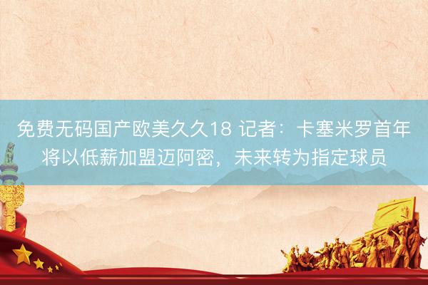 免费无码国产欧美久久18 记者：卡塞米罗首年将以低薪加盟迈阿密，未来转为指定球员