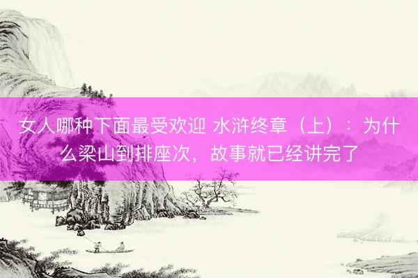 女人哪种下面最受欢迎 水浒终章（上）：为什么梁山到排座次，故事就已经讲完了