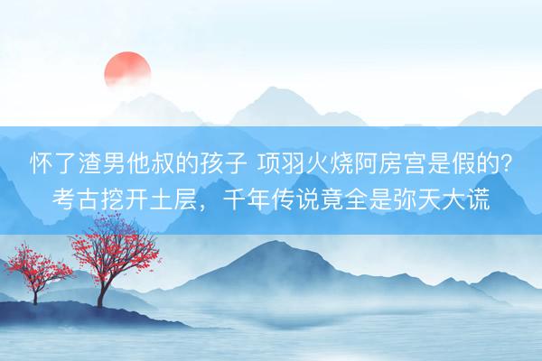 怀了渣男他叔的孩子 项羽火烧阿房宫是假的？考古挖开土层，千年传说竟全是弥天大谎