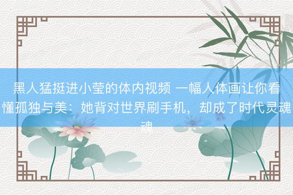 黑人猛挺进小莹的体内视频 一幅人体画让你看懂孤独与美：她背对世界刷手机，却成了时代灵魂