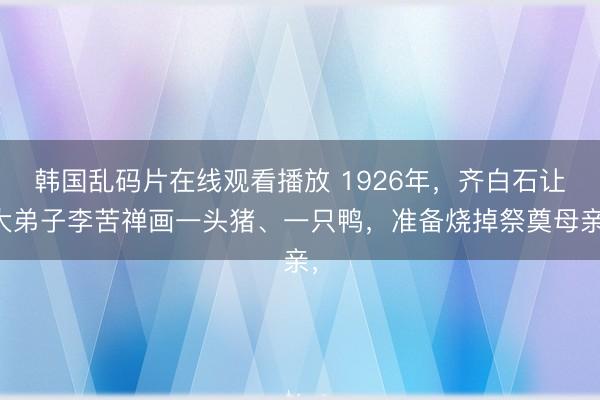 韩国乱码片在线观看播放 1926年,齐白石让大弟子李苦禅画一头猪、一只鸭,准备烧掉祭奠母亲,