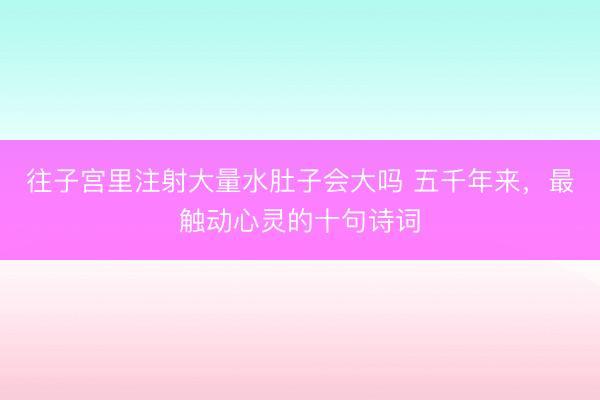往子宫里注射大量水肚子会大吗 五千年来，最触动心灵的十句诗词