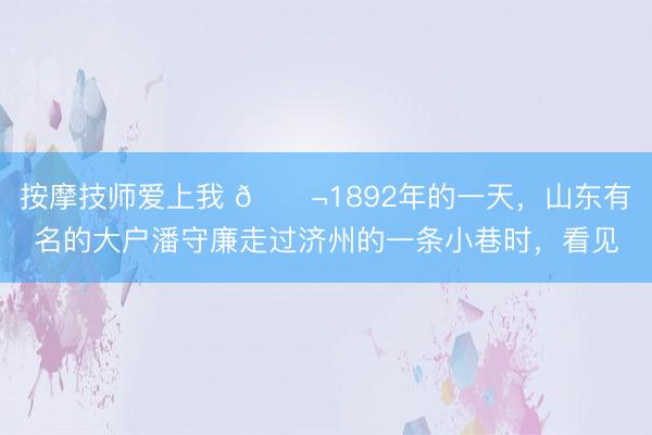 按摩技师爱上我 🌬1892年的一天，山东有名的大户潘守廉走过济州的一条小巷时，看见