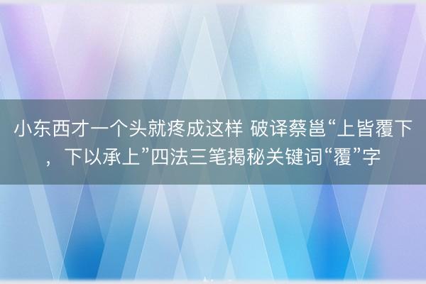 小东西才一个头就疼成这样 破译蔡邕“上皆覆下，下以承上”四法三笔揭秘关键词“覆”字