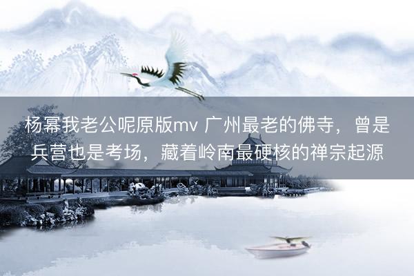 杨幂我老公呢原版mv 广州最老的佛寺，曾是兵营也是考场，藏着岭南最硬核的禅宗起源
