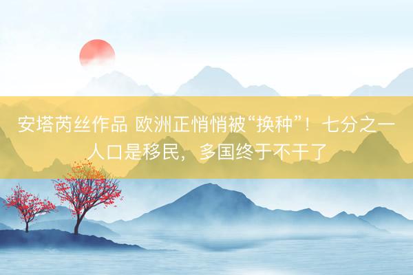 安塔芮丝作品 欧洲正悄悄被“换种”！七分之一人口是移民，多国终于不干了