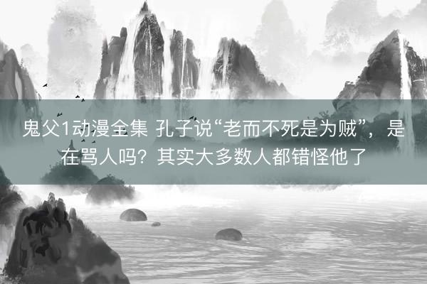 鬼父1动漫全集 孔子说“老而不死是为贼”，是在骂人吗？其实大多数人都错怪他了