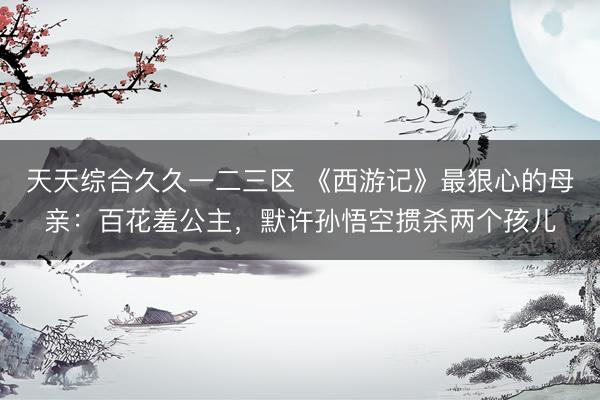 天天综合久久一二三区 《西游记》最狠心的母亲：百花羞公主，默许孙悟空掼杀两个孩儿