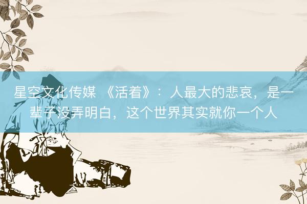 星空文化传媒 《活着》：人最大的悲哀，是一辈子没弄明白，这个世界其实就你一个人
