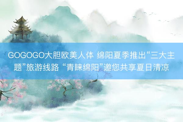 GOGOGO大胆欧美人体 绵阳夏季推出“三大主题”旅游线路 “青睐绵阳”邀您共享夏日清凉