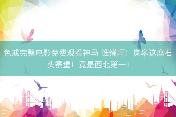 色戒完整电影免费观看神马 谁懂啊！岚皋这座石头寨堡！竟是西北第一！