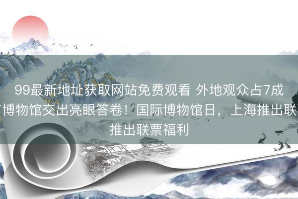 99最新地址获取网站免费观看 外地观众占7成，全市博物馆交出亮眼答卷！国际博物馆日，上海推出联票福利