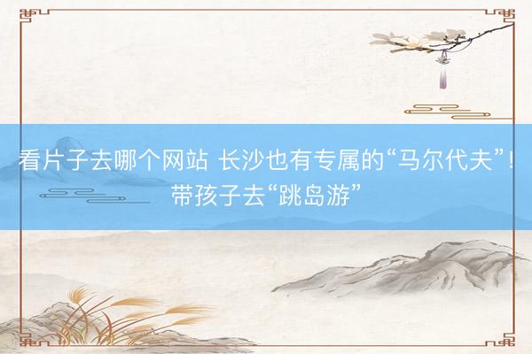 看片子去哪个网站 长沙也有专属的“马尔代夫”！带孩子去“跳岛游”