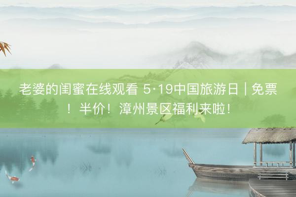 老婆的闺蜜在线观看 5·19中国旅游日 | 免票！半价！漳州景区福利来啦！