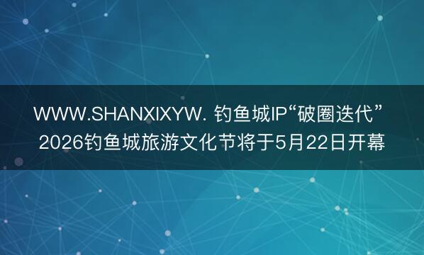 WWW.SHANXIXYW. 钓鱼城IP“破圈迭代” 2026钓鱼城旅游文化节将于5月22日开幕