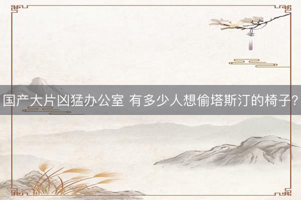 国产大片凶猛办公室 有多少人想偷塔斯汀的椅子?