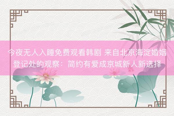 今夜无人入睡免费观看韩剧 来自北京海淀婚姻登记处的观察：简约有爱成京城新人新选择