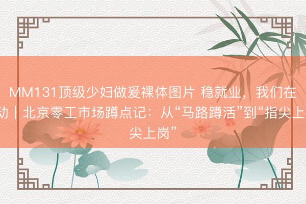 MM131顶级少妇做爰裸体图片 稳就业，我们在行动｜北京零工市场蹲点记：从“马路蹲活”到“指尖上岗”