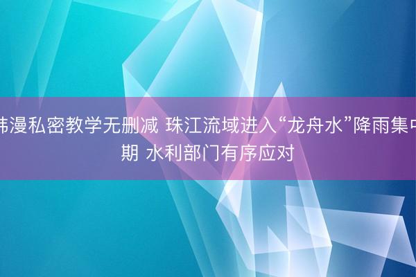 韩漫私密教学无删减 珠江流域进入“龙舟水”降雨集中期 水利部门有序应对