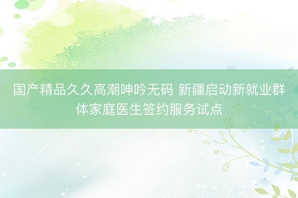 国产精品久久高潮呻吟无码 新疆启动新就业群体家庭医生签约服务试点