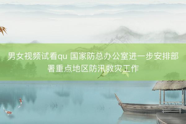 男女视频试看qu 国家防总办公室进一步安排部署重点地区防汛救灾工作