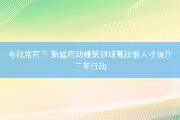 电视剧南下 新疆启动建筑领域高技能人才提升三年行动