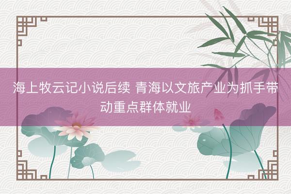 海上牧云记小说后续 青海以文旅产业为抓手带动重点群体就业