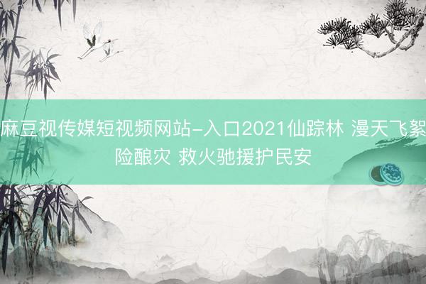 麻豆视传媒短视频网站-入口2021仙踪林 漫天飞絮险酿灾 救火驰援护民安