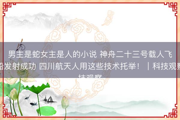 男主是蛇女主是人的小说 神舟二十三号载人飞船发射成功 四川航天人用这些技术托举！｜科技观察