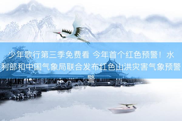 少年歌行第三季免费看 今年首个红色预警！水利部和中国气象局联合发布红色山洪灾害气象预警