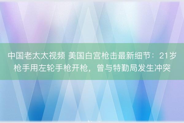 中国老太太视频 美国白宫枪击最新细节：21岁枪手用左轮手枪开枪，曾与特勤局发生冲突