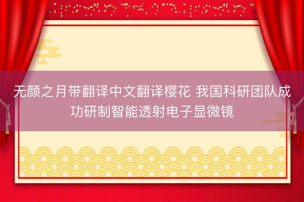 无颜之月带翻译中文翻译樱花 我国科研团队成功研制智能透射电子显微镜