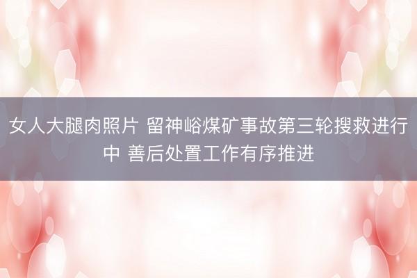 女人大腿肉照片 留神峪煤矿事故第三轮搜救进行中 善后处置工作有序推进