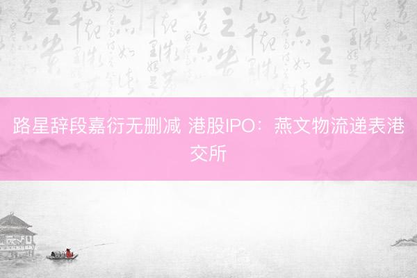 路星辞段嘉衍无删减 港股IPO：燕文物流递表港交所