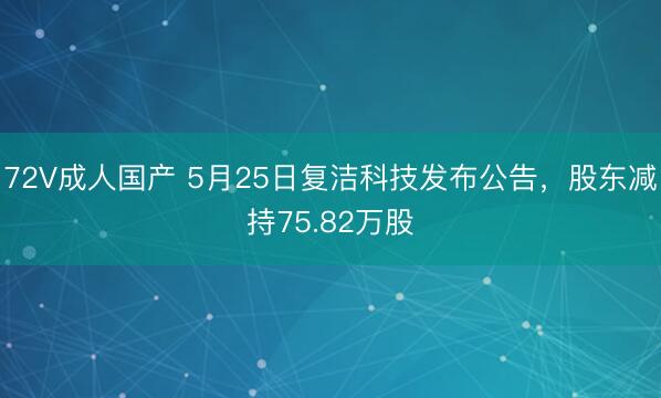 72V成人国产 5月25日复洁科技发布公告，股东减持75.82万股