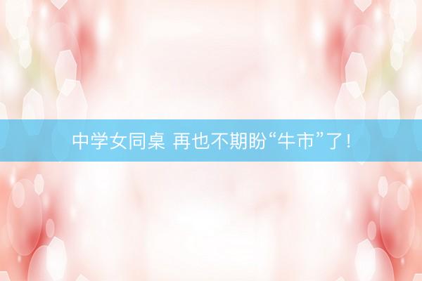中学女同桌 再也不期盼“牛市”了!