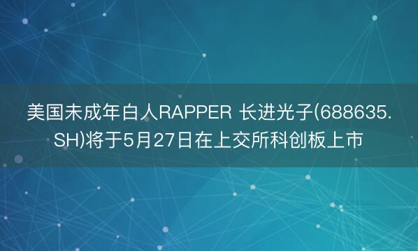 美国未成年白人RAPPER 长进光子(688635.SH)将于5月27日在上交所科创板上市
