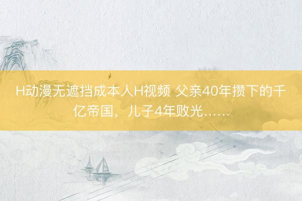 H动漫无遮挡成本人H视频 父亲40年攒下的千亿帝国，儿子4年败光……