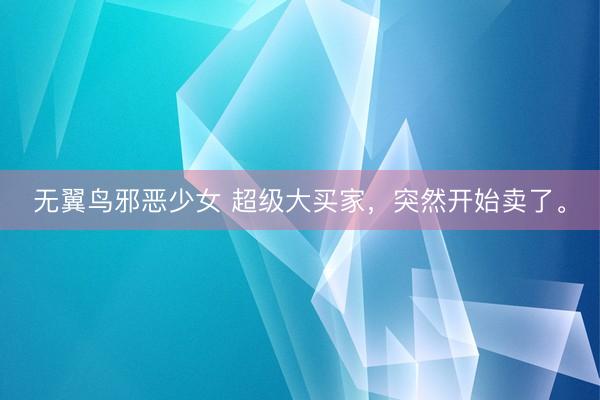无翼鸟邪恶少女 超级大买家，突然开始卖了。