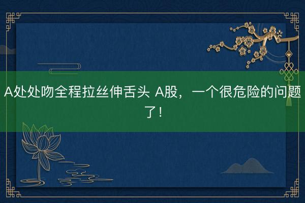 A处处吻全程拉丝伸舌头 A股，一个很危险的问题了！