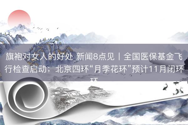旗袍对女人的好处 新闻8点见丨全国医保基金飞行检查启动；北京四环“月季花环”预计11月闭环