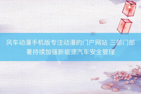 风车动漫手机版专注动漫的门户网站 三部门部署持续加强新能源汽车安全管理