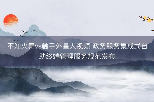 不知火舞vs触手外星人视频 政务服务集成式自助终端管理服务规范发布