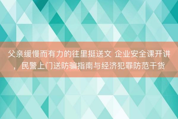 父亲缓慢而有力的往里挺送文 企业安全课开讲，民警上门送防骗指南与经济犯罪防范干货
