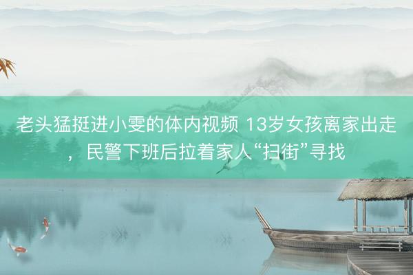 老头猛挺进小雯的体内视频 13岁女孩离家出走，民警下班后拉着家人“扫街”寻找