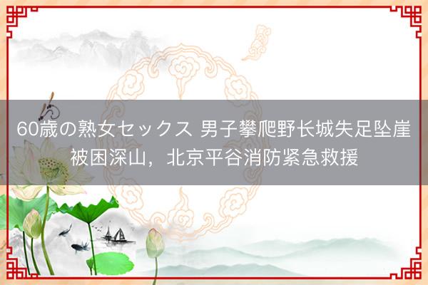 60歳の熟女セックス 男子攀爬野长城失足坠崖被困深山，北京平谷消防紧急救援