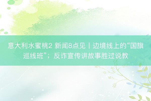 意大利水蜜桃2 新闻8点见丨边境线上的“国旗巡线班”；反诈宣传讲故事胜过说教
